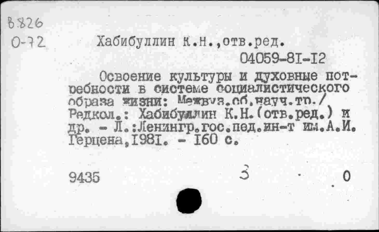 ﻿Ь$26
0-12. Хабибуллин К.н.»отв.ред.
04059-81-12
Освоение культуры и духовные пот-оебности в системе социалистического образа «изни: Межв^я.сб.науч.тп./ Редкая.: Хабибуллин К.Н.(отв.ред.) и др. - Л. :Ленингр.гос.пед.ин-т им.А.И. Герцена,1981. - 160 с.
9435	3	О